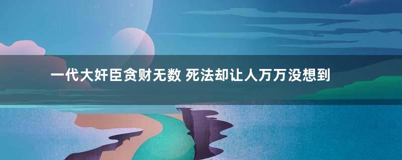 一代大奸臣贪财无数 死法却让人万万没想到